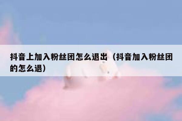 抖音上加入粉丝团怎么退出(抖音加入粉丝团的怎么退) 第1张 抖音上加入粉丝团怎么退出(抖音加入粉丝团的怎么退) 第1张