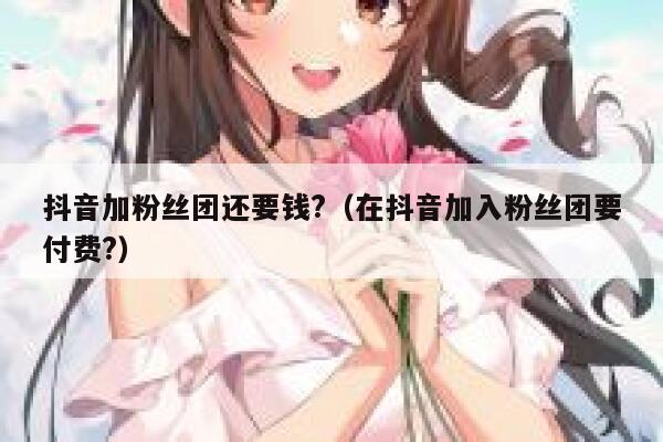 抖音加粉丝团还要钱?(在抖音加入粉丝团要付费?) 第1张 抖音加粉丝团还要钱?(在抖音加入粉丝团要付费?) 第1张