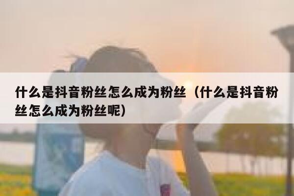 什么是抖音粉丝怎么成为粉丝(什么是抖音粉丝怎么成为粉丝呢) 第1张 什么是抖音粉丝怎么成为粉丝(什么是抖音粉丝怎么成为粉丝呢) 第1张