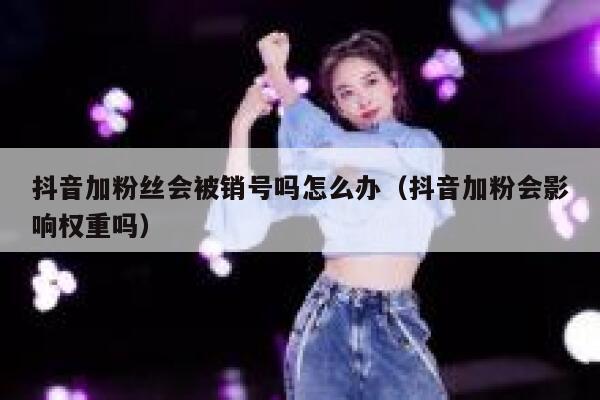 抖音加粉丝会被销号吗怎么办（抖音加粉会影响权重吗） 第1张