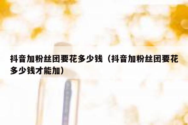 抖音加粉丝团要花多少钱（抖音加粉丝团要花多少钱才能加） 第1张