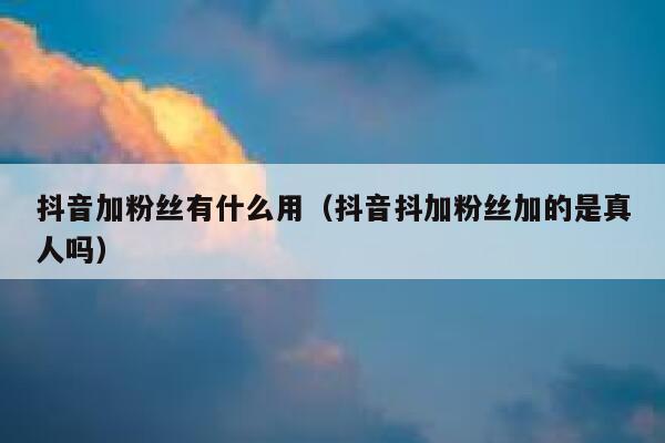 抖音加粉丝有什么用（抖音抖加粉丝加的是真人吗） 第1张