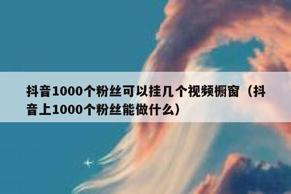 抖音1000个粉丝可以挂几个视频橱窗（抖音上1000个粉丝能做什么） 第1张