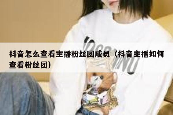抖音怎么查看主播粉丝团成员（抖音主播如何查看粉丝团） 第1张