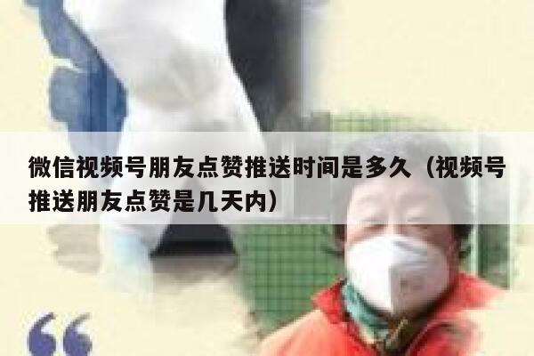微信视频号朋友点赞推送时间是多久（视频号推送朋友点赞是几天内） 第1张