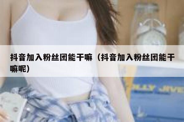 抖音加入粉丝团能干嘛(抖音加入粉丝团能干嘛呢) 第1张 抖音加入粉丝团能干嘛(抖音加入粉丝团能干嘛呢) 第1张