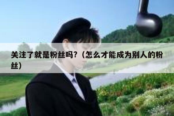 关注了就是粉丝吗?（怎么才能成为别人的粉丝） 第1张