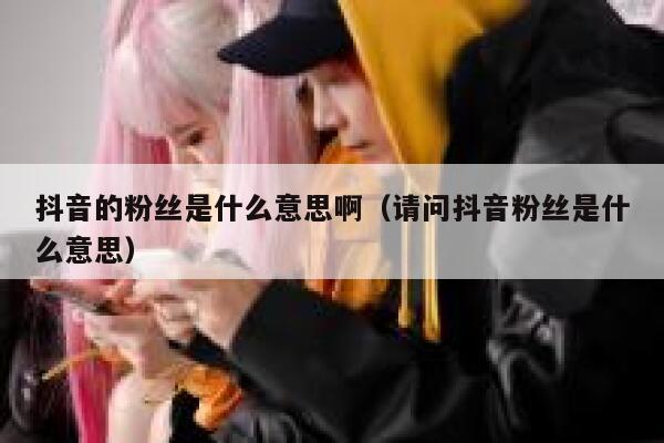 抖音的粉丝是什么意思啊（请问抖音粉丝是什么意思） 第1张