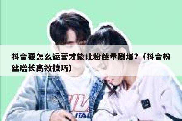 抖音要怎么运营才能让粉丝量剧增?（抖音粉丝增长高效技巧） 第1张