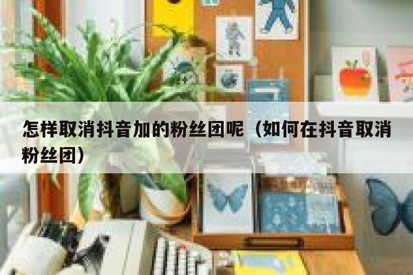 怎样取消抖音加的粉丝团呢(如何在抖音取消粉丝团) 第1张 怎样取消抖音加的粉丝团呢(如何在抖音取消粉丝团) 第1张