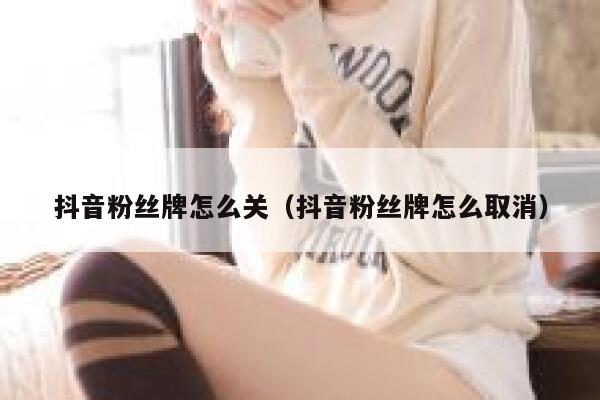抖音粉丝牌怎么关(抖音粉丝牌怎么取消) 第1张 抖音粉丝牌怎么关(抖音粉丝牌怎么取消) 第1张
