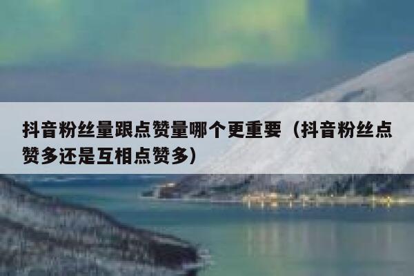 抖音粉丝量跟点赞量哪个更重要（抖音粉丝点赞多还是互相点赞多） 第1张