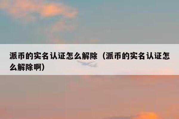 派币的实名认证怎么解除（派币的实名认证怎么解除啊） 第1张