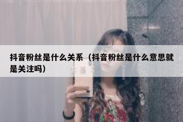 抖音粉丝是什么关系（抖音粉丝是什么意思就是关注吗） 第1张