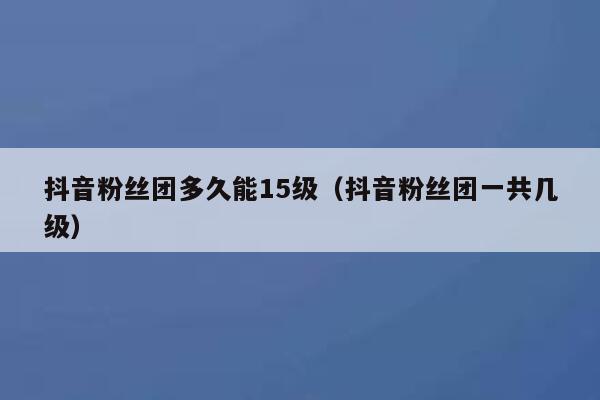 抖音粉丝团多久能15级（抖音粉丝团一共几级） 第1张
