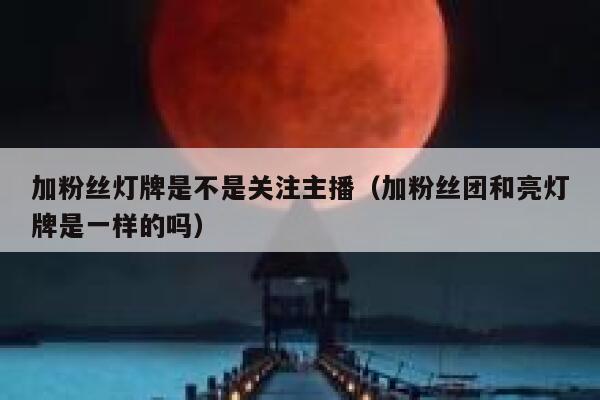 加粉丝灯牌是不是关注主播（加粉丝团和亮灯牌是一样的吗） 第1张