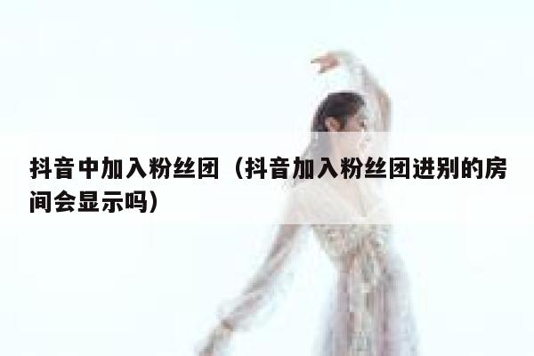 抖音中加入粉丝团（抖音加入粉丝团进别的房间会显示吗） 第1张