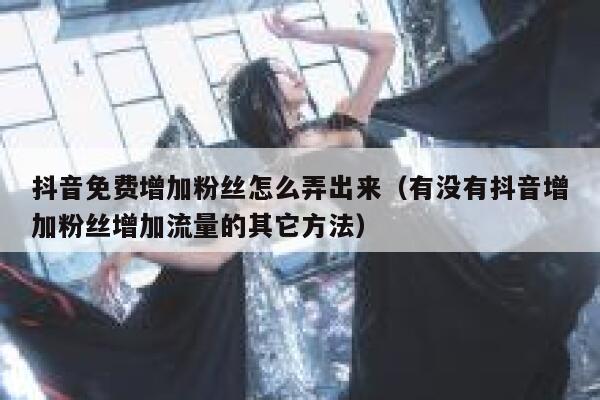 抖音免费增加粉丝怎么弄出来（有没有抖音增加粉丝增加流量的其它方法） 第1张