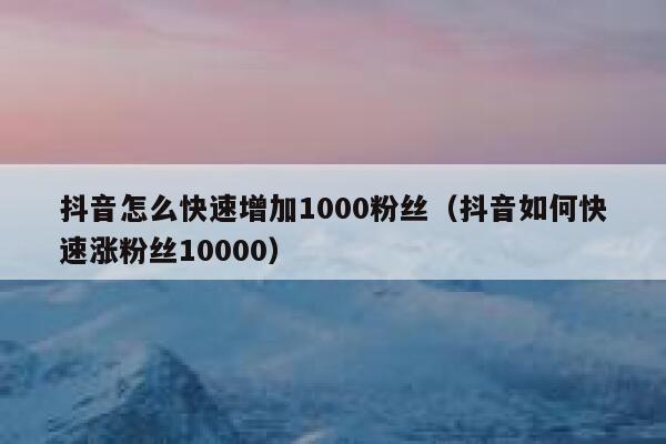 抖音怎么快速增加1000粉丝（抖音如何快速涨粉丝10000） 第1张