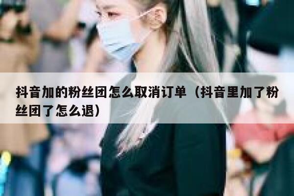 抖音加的粉丝团怎么取消订单(抖音里加了粉丝团了怎么退) 第1张 抖音加的粉丝团怎么取消订单(抖音里加了粉丝团了怎么退) 第1张