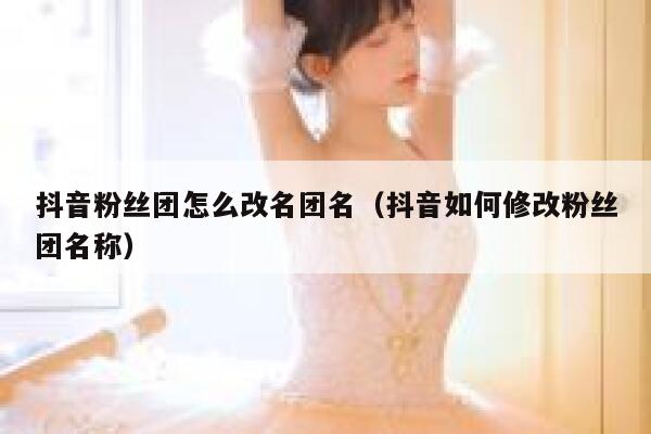 抖音粉丝团怎么改名团名（抖音如何修改粉丝团名称） 第1张