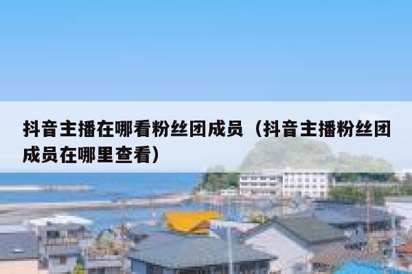 抖音主播在哪看粉丝团成员（抖音主播粉丝团成员在哪里查看） 第1张