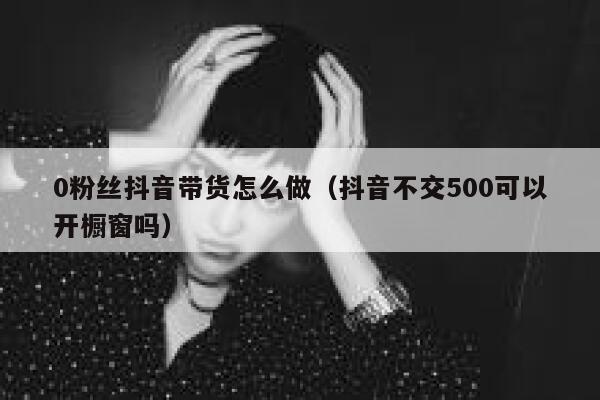 0粉丝抖音带货怎么做（抖音不交500可以开橱窗吗） 第1张