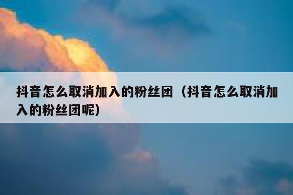 抖音怎么取消加入的粉丝团（抖音怎么取消加入的粉丝团呢） 第1张
