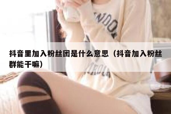 抖音里加入粉丝团是什么意思（抖音加入粉丝群能干嘛） 第1张