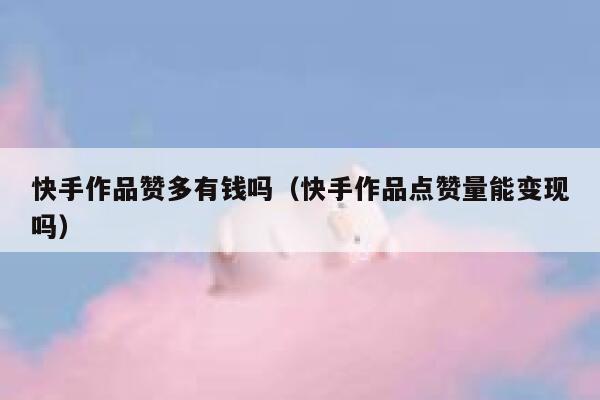 快手作品赞多有钱吗(快手作品点赞量能变现吗) 第1张 快手作品赞多有钱吗(快手作品点赞量能变现吗) 第1张