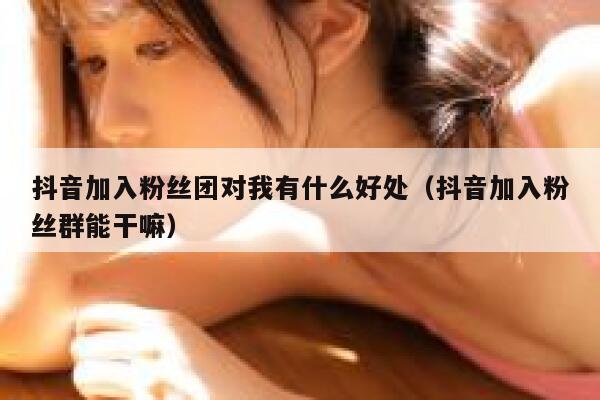抖音加入粉丝团对我有什么好处（抖音加入粉丝群能干嘛） 第1张