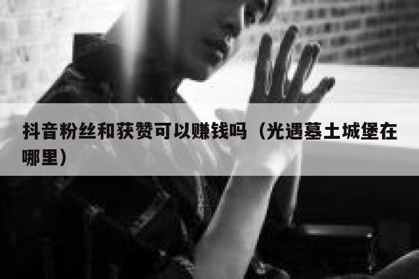 抖音粉丝和获赞可以赚钱吗（光遇墓土城堡在哪里） 第1张