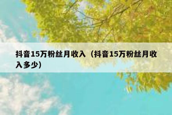 抖音15万粉丝月收入(抖音15万粉丝月收入多少) 第1张 抖音15万粉丝月收入(抖音15万粉丝月收入多少) 第1张
