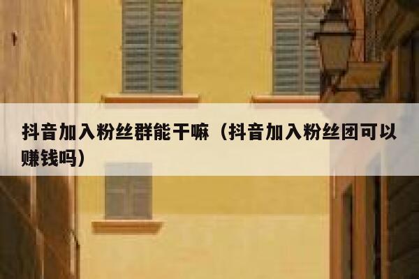 抖音加入粉丝群能干嘛（抖音加入粉丝团可以赚钱吗） 第1张