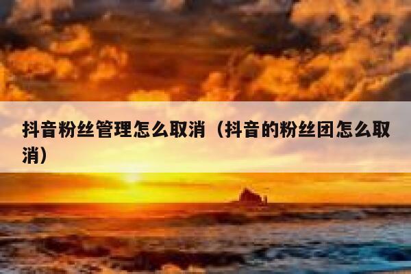 抖音粉丝管理怎么取消(抖音的粉丝团怎么取消) 第1张 抖音粉丝管理怎么取消(抖音的粉丝团怎么取消) 第1张