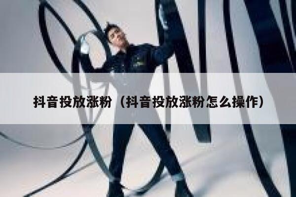 抖音投放涨粉（抖音投放涨粉怎么操作） 第1张