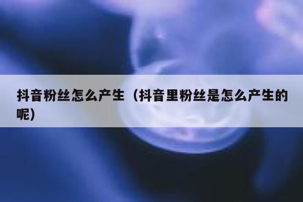 抖音粉丝怎么产生（抖音里粉丝是怎么产生的呢） 第1张