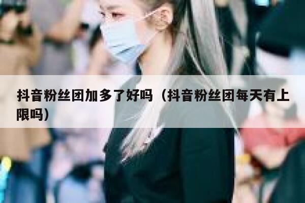 抖音粉丝团加多了好吗(抖音粉丝团每天有上限吗) 第1张 抖音粉丝团加多了好吗(抖音粉丝团每天有上限吗) 第1张