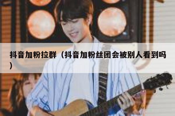 抖音加粉拉群（抖音加粉丝团会被别人看到吗） 第1张