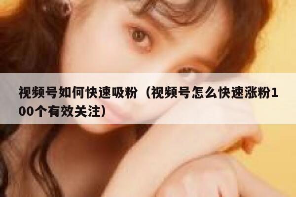 视频号如何快速吸粉（视频号怎么快速涨粉100个有效关注） 第1张