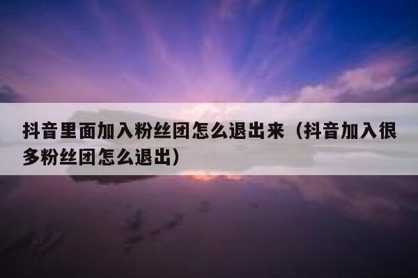 抖音里面加入粉丝团怎么退出来（抖音加入很多粉丝团怎么退出） 第1张