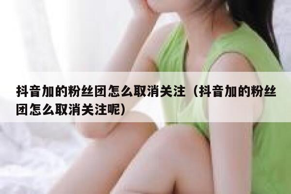 抖音加的粉丝团怎么取消关注(抖音加的粉丝团怎么取消关注呢) 第1张 抖音加的粉丝团怎么取消关注(抖音加的粉丝团怎么取消关注呢) 第1张