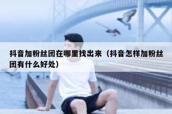 抖音加粉丝团在哪里找出来(抖音怎样加粉丝团有什么好处) 第1张 抖音加粉丝团在哪里找出来(抖音怎样加粉丝团有什么好处) 第1张