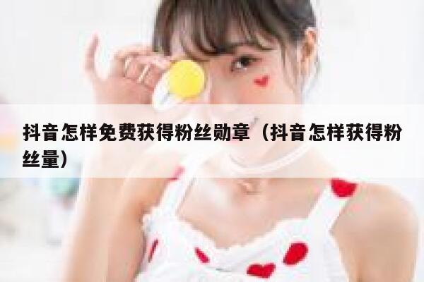 抖音怎样免费获得粉丝勋章（抖音怎样获得粉丝量） 第1张