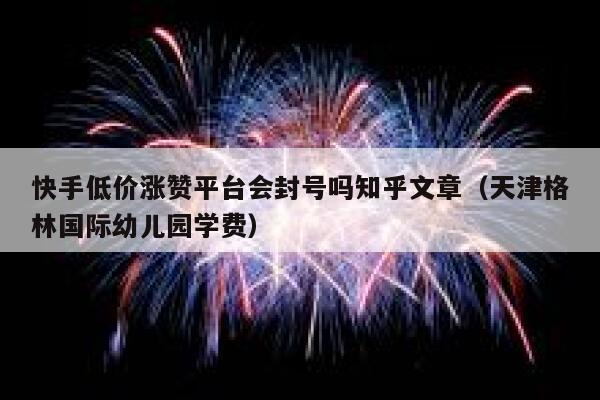 快手低价涨赞平台会封号吗知乎文章（天津格林国际幼儿园学费） 第1张