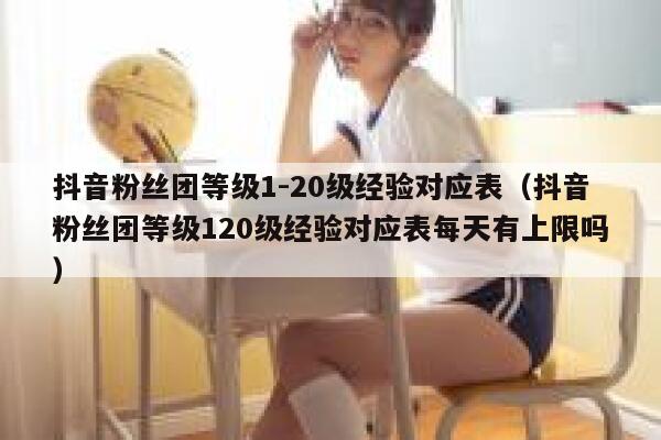 抖音粉丝团等级1-20级经验对应表（抖音粉丝团等级120级经验对应表每天有上限吗） 第1张