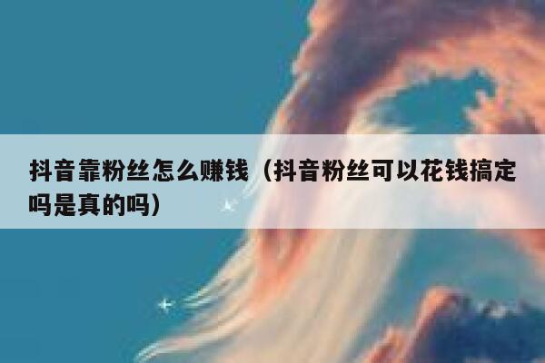 抖音靠粉丝怎么赚钱（抖音粉丝可以花钱搞定吗是真的吗） 第1张