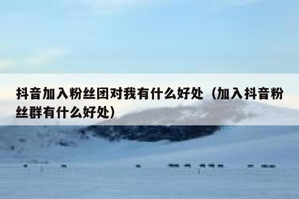抖音加入粉丝团对我有什么好处（加入抖音粉丝群有什么好处） 第1张