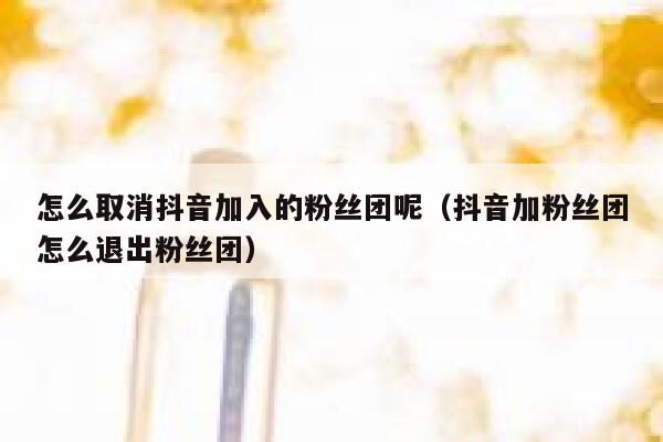 怎么取消抖音加入的粉丝团呢（抖音加粉丝团怎么退出粉丝团） 第1张