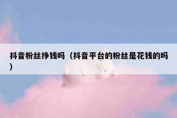 抖音粉丝挣钱吗（抖音平台的粉丝是花钱的吗） 第1张